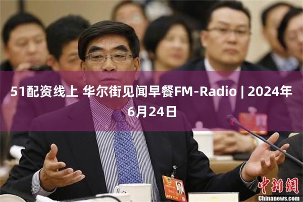 51配资线上 华尔街见闻早餐FM-Radio | 2024年6月24日