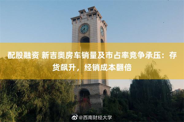 配股融资 新吉奥房车销量及市占率竞争承压：存货飙升，经销成本翻倍