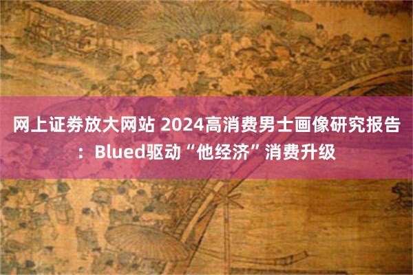 网上证劵放大网站 2024高消费男士画像研究报告：Blued驱动“他经济”消费升级