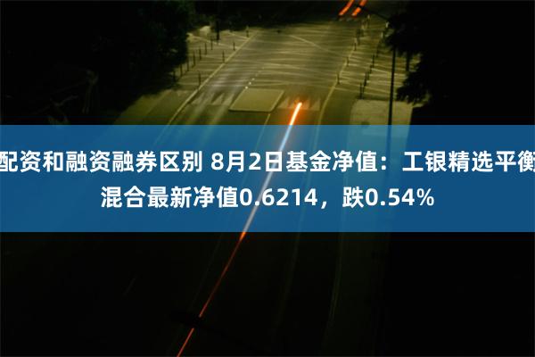 配资和融资融券区别 8月2日基金净值：工银精选平衡混合最新净值0.6214，跌0.54%