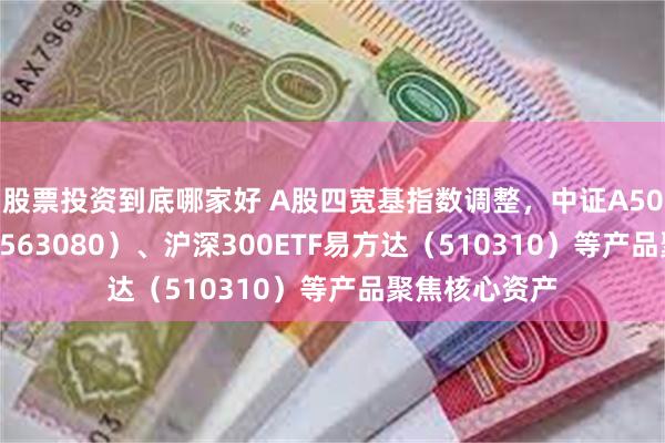 股票投资到底哪家好 A股四宽基指数调整，中证A50ETF易方达（563080）、沪深300ETF易方达（510310）等产品聚焦核心资产