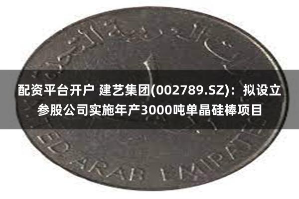 配资平台开户 建艺集团(002789.SZ)：拟设立参股公司实施年产3000吨单晶硅棒项目