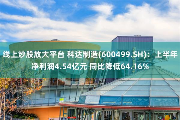 线上炒股放大平台 科达制造(600499.SH)：上半年净利润4.54亿元 同比降低64.16%