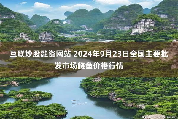 互联炒股融资网站 2024年9月23日全国主要批发市场鲢鱼价格行情