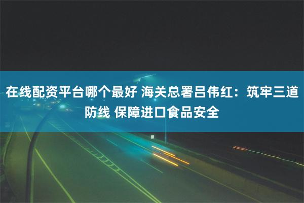 在线配资平台哪个最好 海关总署吕伟红：筑牢三道防线 保障进口食品安全