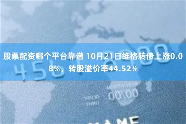 股票配资哪个平台靠谱 10月21日维格转债上涨0.08%，转股溢价率44.52%