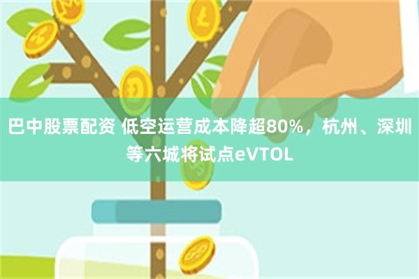 巴中股票配资 低空运营成本降超80%，杭州、深圳等六城将试点eVTOL