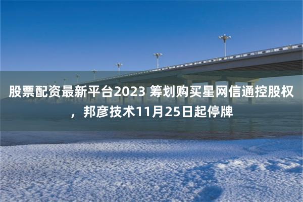 股票配资最新平台2023 筹划购买星网信通控股权，邦彦技术11月25日起停牌