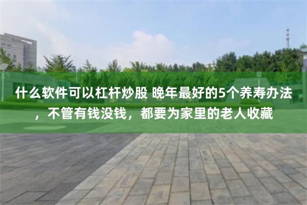 什么软件可以杠杆炒股 晚年最好的5个养寿办法，不管有钱没钱，都要为家里的老人收藏