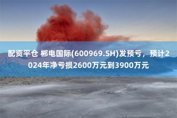 配资平仓 郴电国际(600969.SH)发预亏，预计2024年净亏损2600万元到3900万元