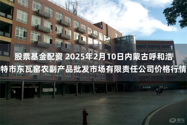 股票基金配资 2025年2月10日内蒙古呼和浩特市东瓦窑农副产品批发市场有限责任公司价格行情