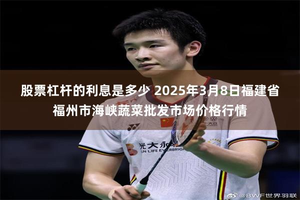 股票杠杆的利息是多少 2025年3月8日福建省福州市海峡蔬菜批发市场价格行情