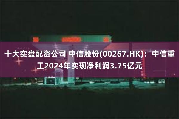 十大实盘配资公司 中信股份(00267.HK)：中信重工2024年实现净利润3.75亿元